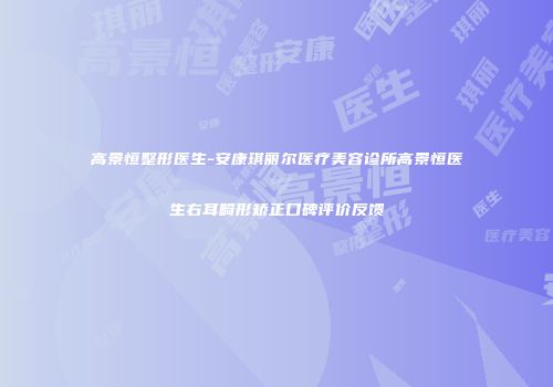 高景恒整形医生-安康琪丽尔医疗美容诊所高景恒医生右耳畸形矫正口碑评价反馈