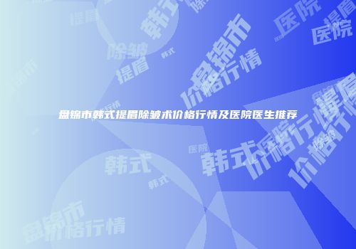 盘锦市韩式提眉除皱术价格行情及医院医生推荐