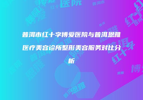 普洱市红十字博爱医院与普洱恩雅医疗美容诊所整形美容服务对比分析