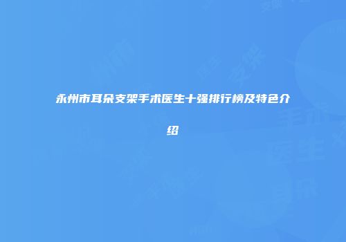 永州市耳朵支架手术医生十强排行榜及特色介绍