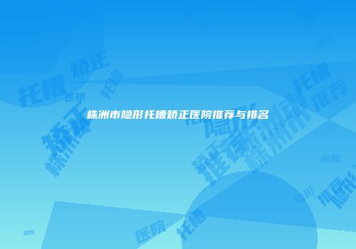 株洲市隐形托槽矫正医院推荐与排名