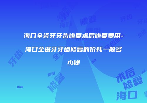 海口全瓷牙牙齿修复术后修复费用-海口全瓷牙牙齿修复的价钱一般多少钱