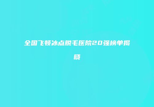 全国飞顿冰点脱毛医院20强榜单揭晓