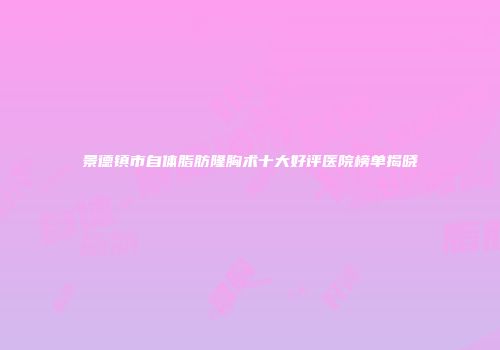 景德镇市自体脂肪隆胸术十大好评医院榜单揭晓