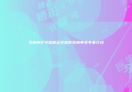 淮南市扩弓器矫正牙齿医生榜单及专业介绍