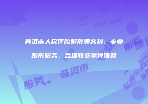 普洱市人民医院整形美容科：专业整形服务，合理收费赢得信赖