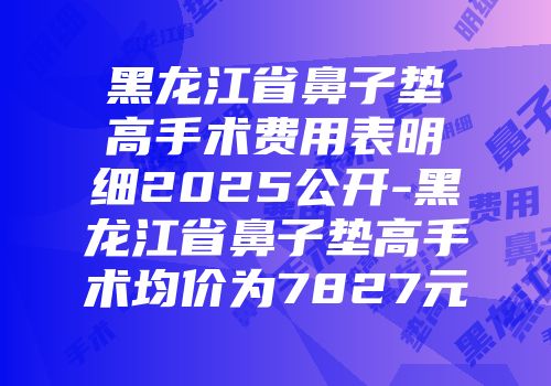 黑龙江省鼻子垫高手术费用表明细2025公开-黑龙江省鼻子垫高手术均价为7827元