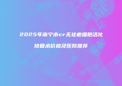 2025年南宁市cr无祛疤细胞活化修复术价格及医院推荐