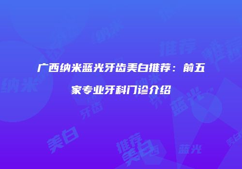 广西纳米蓝光牙齿美白推荐：前五家专业牙科门诊介绍