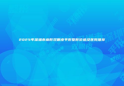 2025年深圳市扇形双眼皮平形整形价格及医院推荐