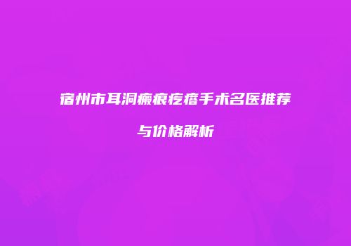 宿州市耳洞瘢痕疙瘩手术名医推荐与价格解析