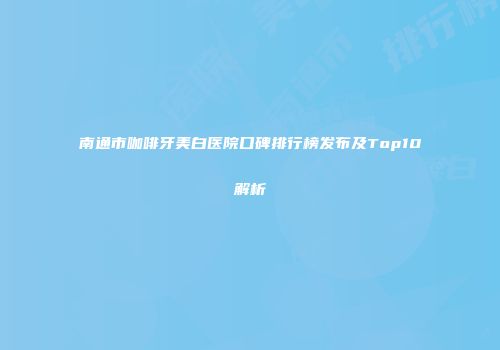 南通市咖啡牙美白医院口碑排行榜发布及Top10解析