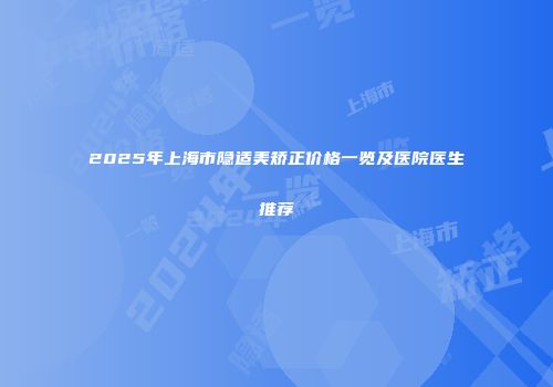 2025年上海市隐适美矫正价格一览及医院医生推荐