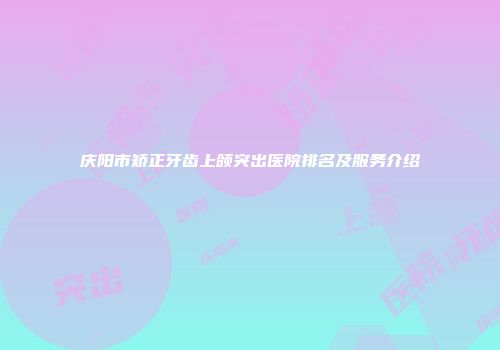 庆阳市矫正牙齿上颌突出医院排名及服务介绍