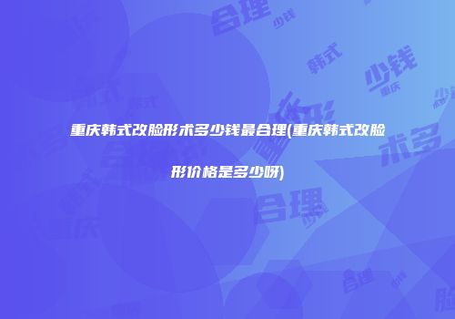 重庆韩式改脸形术多少钱最合理(重庆韩式改脸形价格是多少呀)