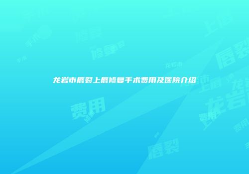 龙岩市唇裂上唇修复手术费用及医院介绍