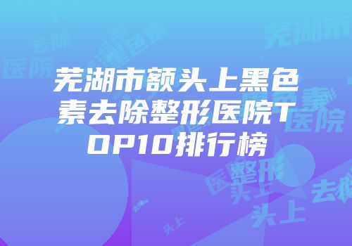 芜湖市额头上黑色素去除整形医院TOP10排行榜
