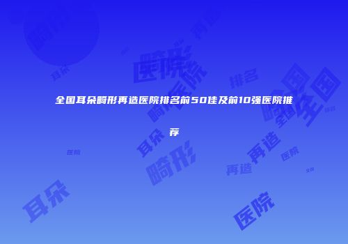 全国耳朵畸形再造医院排名前50佳及前10强医院推荐
