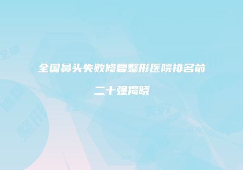 全国鼻头失败修复整形医院排名前二十强揭晓