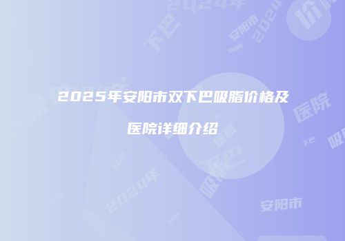 2025年安阳市双下巴吸脂价格及医院详细介绍
