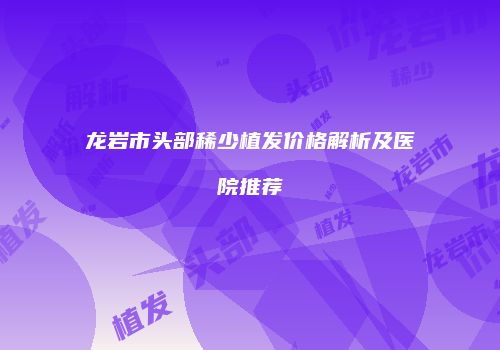 龙岩市头部稀少植发价格解析及医院推荐