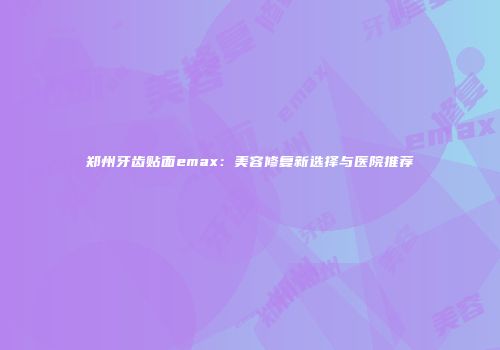 郑州牙齿贴面emax：美容修复新选择与医院推荐