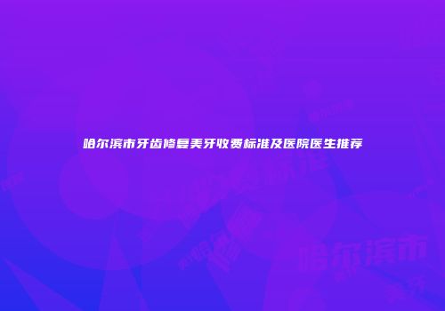 哈尔滨市牙齿修复美牙收费标准及医院医生推荐