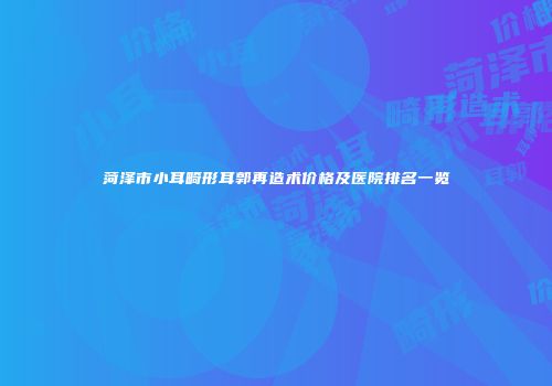菏泽市小耳畸形耳郭再造术价格及医院排名一览