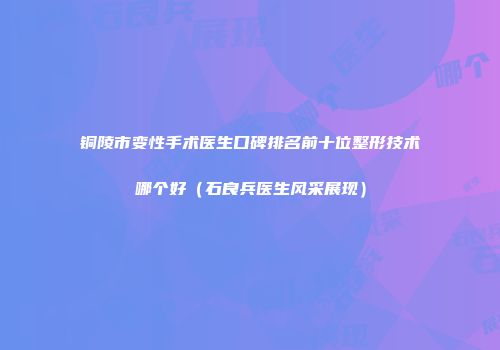 铜陵市变性手术医生口碑排名前十位整形技术哪个好（石良兵医生风采展现）