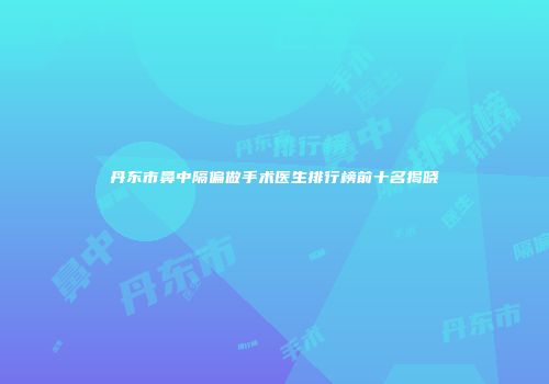 丹东市鼻中隔偏做手术医生排行榜前十名揭晓