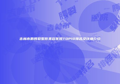 吉林市唇腭裂整形美容医院TOP10排名及详细介绍