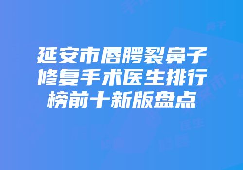 延安市唇腭裂鼻子修复手术医生排行榜前十新版盘点