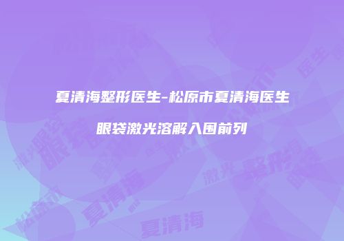 夏清海整形医生-松原市夏清海医生眼袋激光溶解入围前列