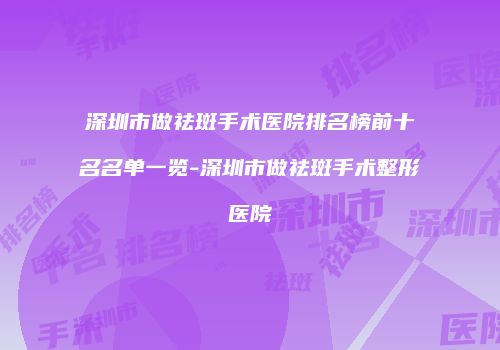 深圳市做祛斑手术医院排名榜前十名名单一览-深圳市做祛斑手术整形医院