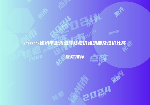 2025徐州市激光点阵祛疤价格明细及性价比高医院推荐