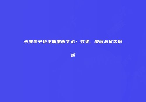 天津鼻子矫正器整形手术：效果、恢复与优势解析