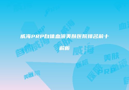 威海PRP自体血液美肤医院排名前十解析