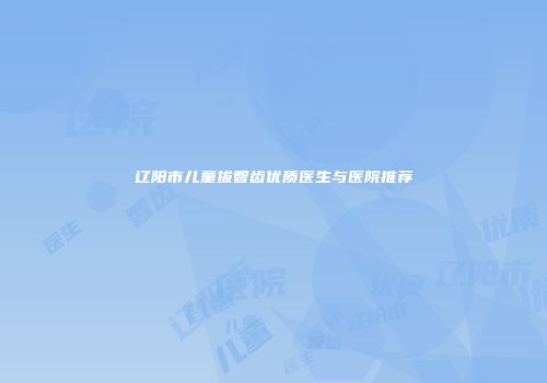 辽阳市儿童拔智齿优质医生与医院推荐