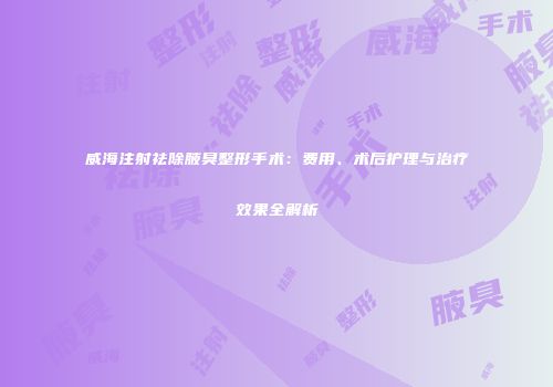威海注射祛除腋臭整形手术：费用、术后护理与治疗效果全解析