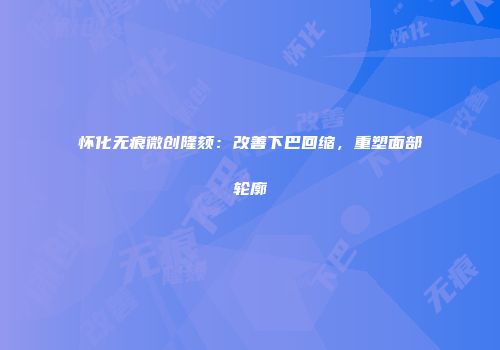 怀化无痕微创隆颏：改善下巴回缩，重塑面部轮廓