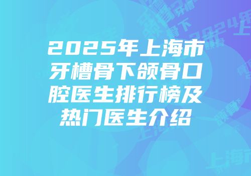 2025年上海市牙槽骨下颌骨口腔医生排行榜及热门医生介绍
