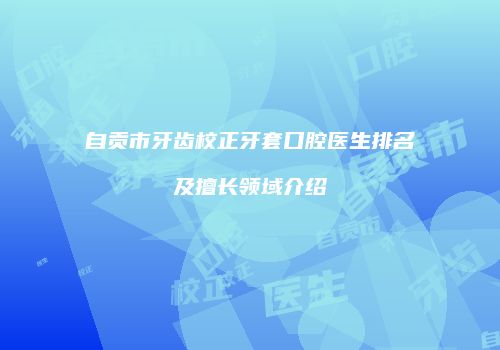自贡市牙齿校正牙套口腔医生排名及擅长领域介绍