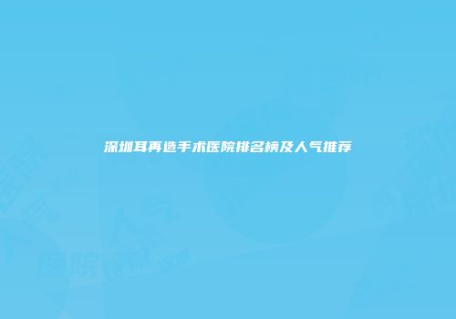深圳耳再造手术医院排名榜及人气推荐