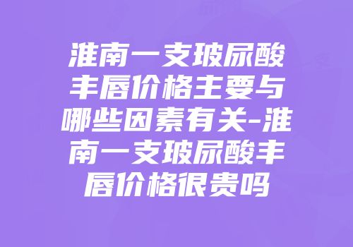 淮南一支玻尿酸丰唇价格主要与哪些因素有关-淮南一支玻尿酸丰唇价格很贵吗
