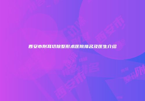 西安市附耳切除整形术医院排名及医生介绍