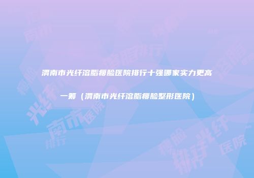 渭南市光纤溶脂瘦脸医院排行十强哪家实力更高一筹（渭南市光纤溶脂瘦脸整形医院）
