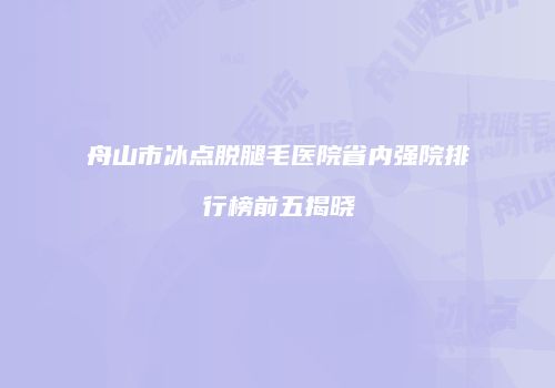 舟山市冰点脱腿毛医院省内强院排行榜前五揭晓