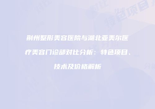 荆州整形美容医院与湖北亚美尔医疗美容门诊部对比分析：特色项目、技术及价格解析