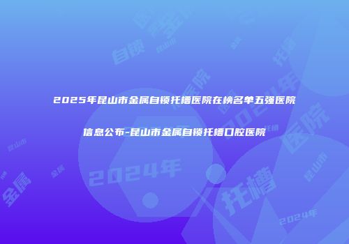 2025年昆山市金属自锁托槽医院在榜名单五强医院信息公布-昆山市金属自锁托槽口腔医院