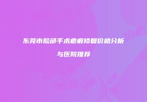 东莞市脸部手术疤痕修复价格分析与医院推荐